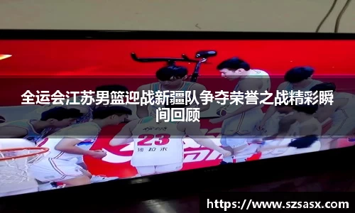 全运会江苏男篮迎战新疆队争夺荣誉之战精彩瞬间回顾
