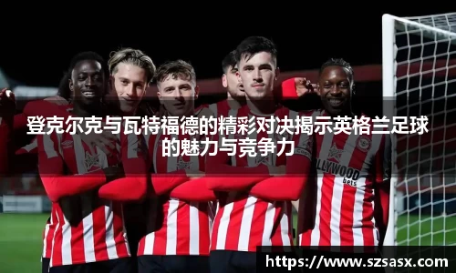 登克尔克与瓦特福德的精彩对决揭示英格兰足球的魅力与竞争力